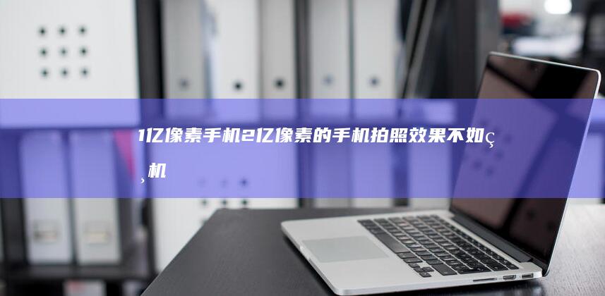 1亿像素手机-2亿像素的手机拍照效果不如相机-2亿像素的手机拍照效果不如相机